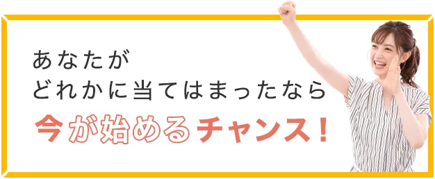 あなたがどれかに当てはまったなら今が始めるチャンス！